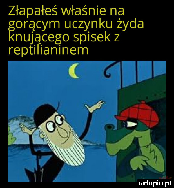 złapałeś właśnie na eorącym uczynku żyda nucącego spisek z reptilianinem