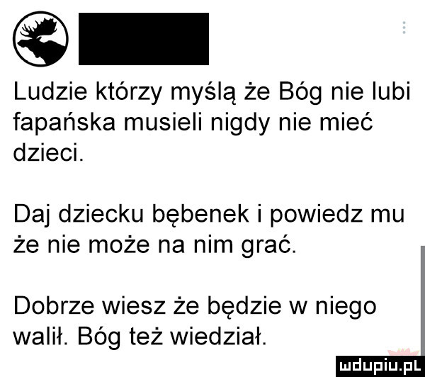 ludzie którzy myślą że bóg nie lubi fapańska musieli nigdy nie mieć dzieci. daj dziecku bębenek i powiedz mu że nie może na nim grać. dobrze wiesz że będzie w niego walił. bóg też wiedział