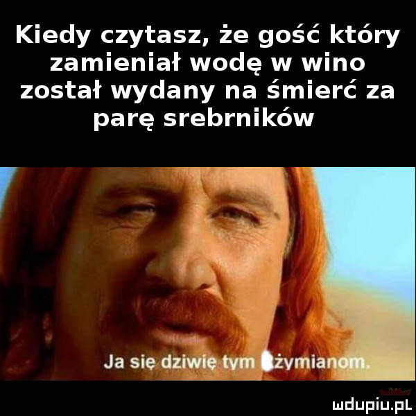 kiedy czytasz że gość który zamieniał wodę w wino został wydany na śmierć za parę srebrników ja sie dziwie tym z vmia