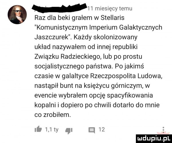 raz dla beki grałem w stellaris komunistycznym imperium galaktycznych jaszczurek. każdy skolonizowany układ nazywalem od innej republiki związku radzieckiego lub po prestu socjalistycznego państwa. po jakimś czasie w galaktyce rzeczpospolita ludowa nastąpił bunt na księżycu górniczym w evencie wybralem opcję spacyfikowania kopalni i dopiero po chwili dotarło do mnie co zrobiłem.    miesięcy temu ib     ty i el w