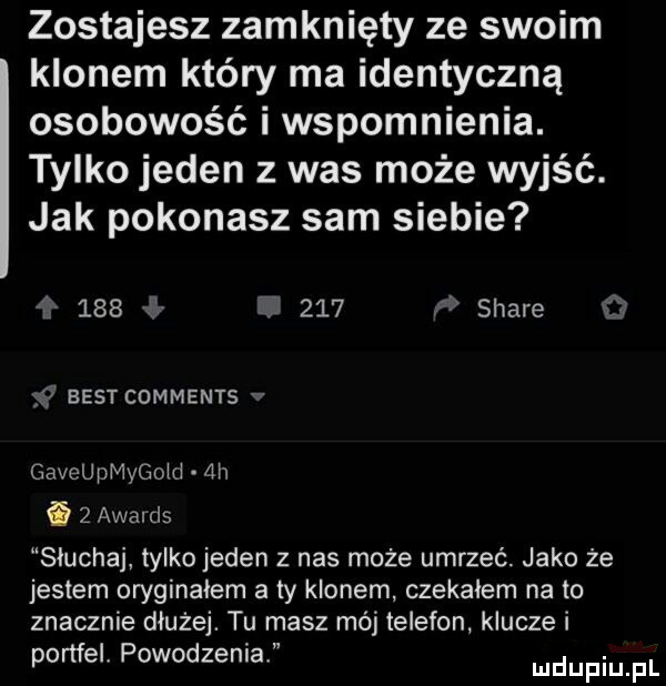 zostajesz zamknięty ze swoim klonem który ma identyczną osobowość i wspomnienia. tylko jeden z was może wyjść. jak pokonasz sam siebie         stare best comments gaveupmygoid ah   awalds słuchaj tylko jeden z nas może umrzeć jako że jestem oryginałem a ty klonem czekajem na to znacznie dłużej. tu masz mój telefon klucze i portfel powodzenia