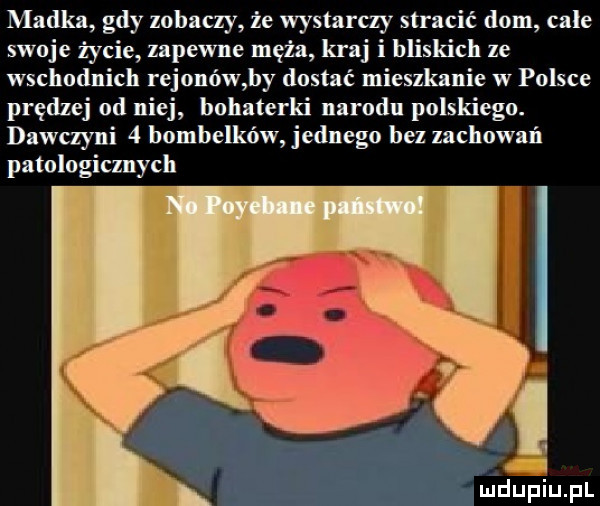 madka gdy zobaczy że wystarczy stracić dom cale swoje życie zapewne męża kraj i bliskich ze wschodnich rejonów by dostac mieszkanie w polsce prędzej od niej bohaterki narodu polskiego. dawczyni   bombelków jednego bez zachowań patologicznych