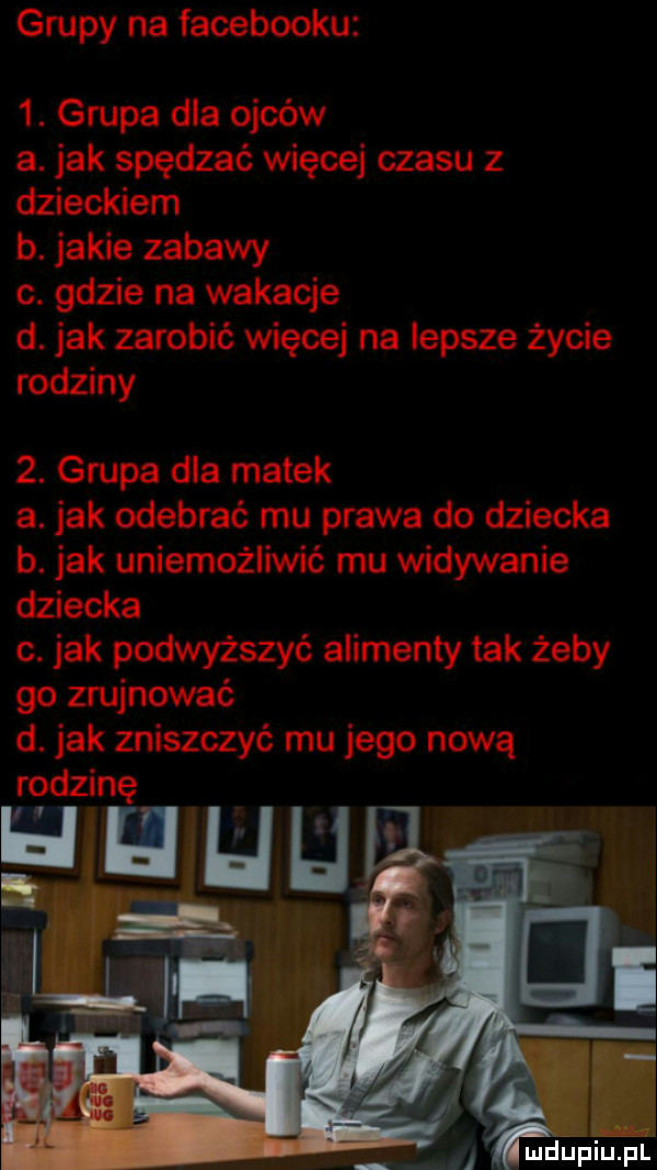 grupy na facebooku  . grupa dla ojców a. jak spędzać więcej czasu z dzieckiem b. jakie zabawy  . gdzie na wakacje d. jak zarobić więcej na lepsze życie rodziny  . grupa dla matek a. jak odebrać mu prawa do dziecka b. jak uniemożliwić mu widywanie dziecka c. jak podwyższyć alimenty tak żeby go zrujnować d. jak zniszczyć mu jego nową rodzinę