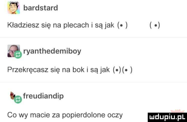 bardstard kładziesz się na plecach i są jak ryamhedemiboy przekręcasz się na bok i są jak bfreudiandip co wy macie  a popierdolone oczy