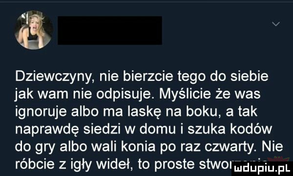 a dziewczyny nie bierzcie tego do siebie jak wam nie odpisuje. myślicie że was ignoruje albo ma laskę na boku atak naprawdę siedzi w domu i szuka kodów do gry albo wali konia po raz czwarty. nie róbcie z igły wideł to proste stworggńh ibm