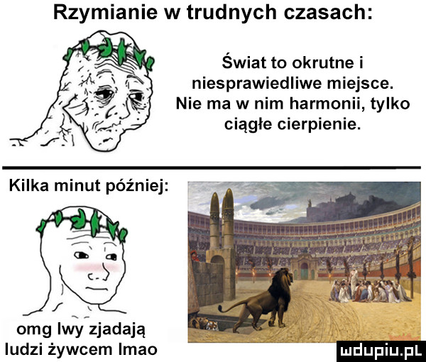 rzymianie w trudnych czasach świat to okrutne i niesprawiedliwe miejsce. nie ma w nim harmonii tylko ciągłe cierpienie. omg lwy zjadają ludzi żywcem imho