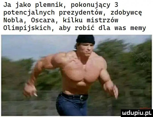 ja jako plemnik pokonujący   paten alnych prezydentów zdobywcę nobla oscara kilku mistrzów olimpijskich aby robić dla was memy