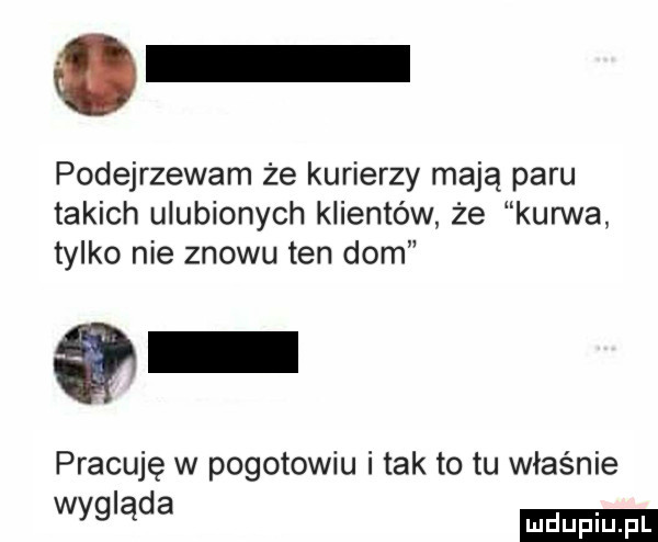 podejrzewam że kurierzy mają paru takich ulubionych klientów że kurwa tylko nie znowu ten dom pracuję w pogotowiu i tak to tu właśnie wyg ąda