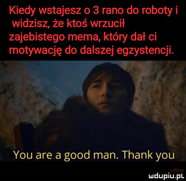 kiedy wstajesz o   rano do roboty i widzisz że ktoś wrzucił zajebistego mema który dał ci motywację do dalszej egzystencji. abakankami y-u are a geod man. thank y-u