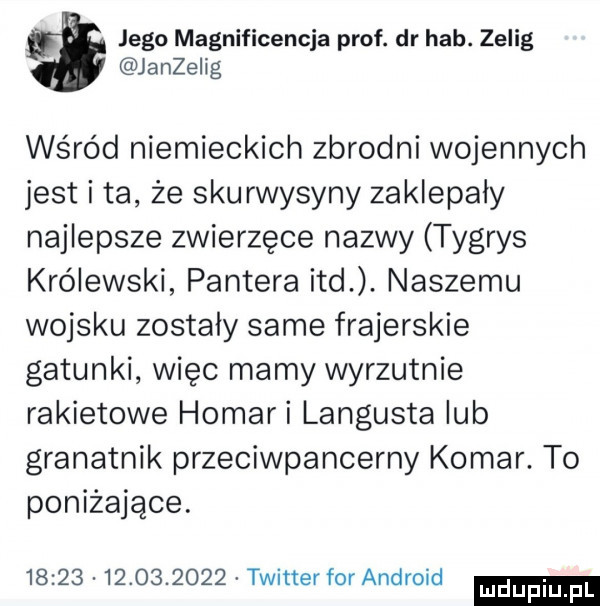 jego magnificencja prof. dr hub. zelig janzeiig wśród niemieckich zbrodni wojennych jest i ta że skurwysyny zaklepaly najlepsze zwierzęce nazwy tygrys królewski pantera ind. naszemu wojsku zostaly same frajerskie gatunki więc mamy wyrzutnie rakietowe homali langusta lub granatnik przeciwpancerny komar. to poniżające.                  twitter for android