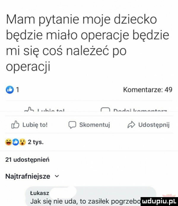 mam pytanie moje dziecko będzie miało operacje będzie mi się coś należeć po operacji o  komentarze    jk l. f w hiw ó lubię to skomentuj udostępnij o.   ys    udostępnień najtrafniejsze v łukasz jak się nie uda to zasilek pogrzeb
