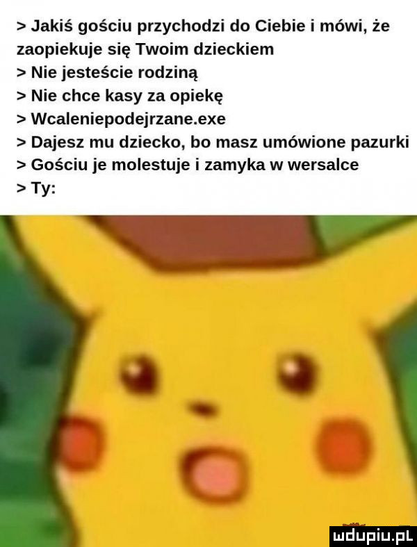 jakiś gościu przychodzi do ciebie i mówi że zaopiekuje się twoim dzieckiem nie jesteście rodziną nie chce kasy za opiekę wcaleniepodejrzane exe dajesz mu dziecko bo masz umówione pazurki gościu je molestuje i zamyka w wersalce ty l j