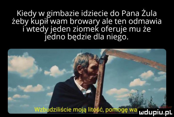 kiedyw imbazie idziecie do pana zula żeby kupi wam bzowa ale ten odmawia iwtedyjeden ziole oferuje mu że jedno będzie dla niego. mdﬁpiupl