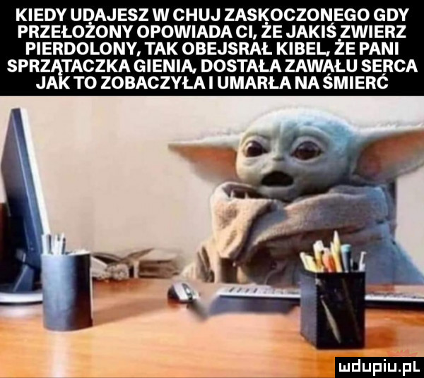 kiedy udajesz w chuj zaskoczonego gdy przełożony opowiada cl że jakiś zwierz pierdolony tak obejsrał kibel że pani sprzątaczka gienia. dostała zawału serca jak to zobaczyła i umarla na śmieró ludu iu. l