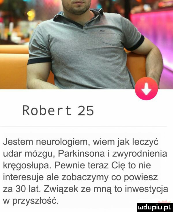 robert    jestem neurologiem wiem jak leczyć udar mózgu parkinsona i zwyrodnienia kręgosłupa. pewnie teraz cię to nie interesuje ale zobaczymy co powiesz za    lat. związek ze mną to inwestycja w rz szłość. p y