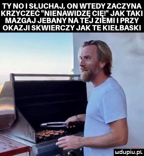 ty no i słuchaj on wtedy zaczyna krzyczeć nienawidzę ci jak taki mazgaj jebany na tej zi mi i przy okazji skwierczy jak te kiełbaski