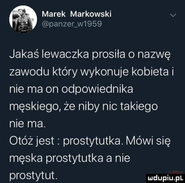 marek markowski v panzer w     jakaś iewaczka prosiła o nazwę zawodu który wykonuje kobieta i nie ma on odpowiednika męskiego że niby nic takiego nie ma. otóż jest prostytutka. mówi się męska prostytutka a nie prostytut