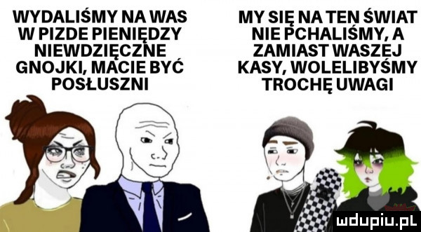 wydalismy na was my się na ten swiat w pizde pieniędzy nie pchalismy a niewdzięczne zamiast waszej gnojki. macie byc kasy. wolelibysmy posłuszni trochę uwagi