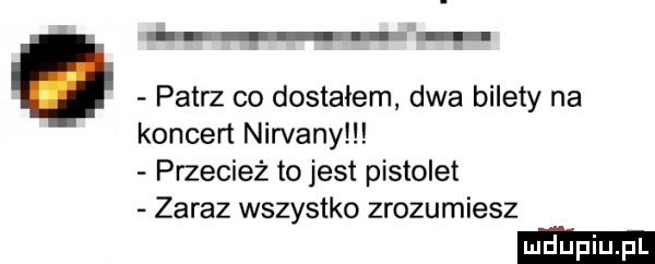 g u m. patrz co dostałem dwa bilety na koncert nirvany przecież to jest pistolet zaraz wszystko zrozumiesz