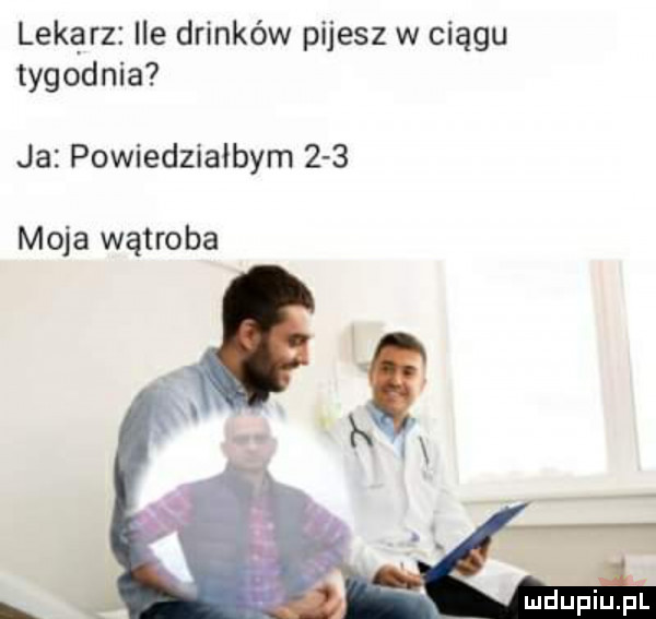 lekarz ie drinków pijesz w ciągu tygodnia ja powiedziałbym     moja wątroba mdupiu il