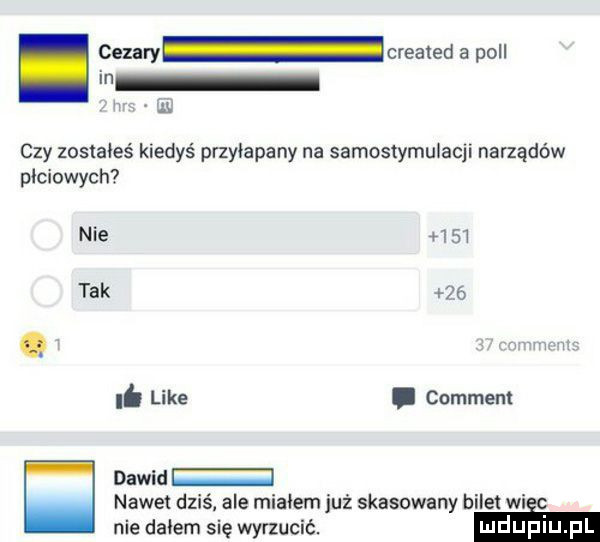 cezary created a pall in   czy zosiaieś kiedyś przyłapany na samostymulacji narządów płciowych nie      tak   . like. comment dawid nawet dziś ale migiem już skasowany b ile wi nie dniem się wynucić