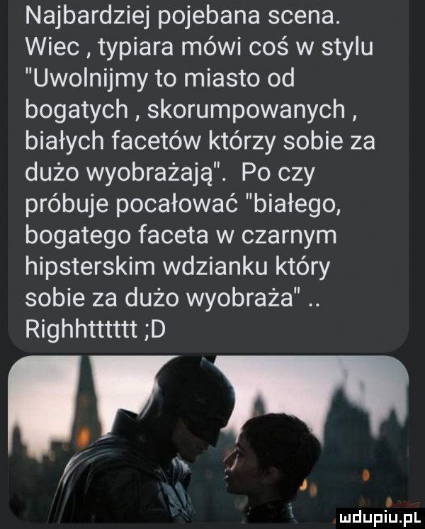 najbardziej pojebana scena. wiec typiara mówi coś w stylu uwolnijmy to miasto od bogatych skorumpowanych białych facetów którzy sobie za dużo wyobrażają. po czy próbuje pocałować białego bogatego faceta w czarnym hipsterskim wdzianku który sobie za dużo wyobraża. righhtttttt d m. j l