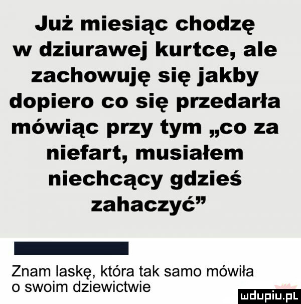 już miesiąc chodzę w dziurawej kurtce ale zachowuję się jakby dopiero co się przedarła mówiąc przy tym co za niefart musiałem niechcący gdzieś zahaczyć znam laskę która tak samo mówiła o simm dziewictwie