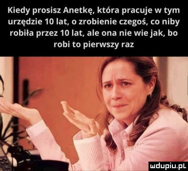 kiedy prosisz anetkę która pracuje w tym urzędzie    lat o zrobienie czegoś. co niby robiła przez    lat ale ona nie wie jak ho robi to pierwszy raz ludup irupl