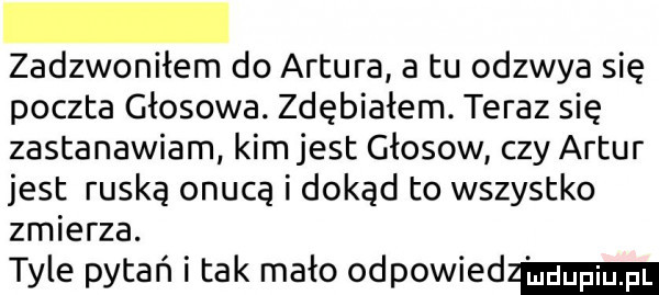 zadzwoniłem do artura a tu odzwya się poczta głosowa. zdębiałem. teraz się zastanawiam kim jest głosów czy artur jest ruską onucą i dokąd to wszystko zmierza. tyle pytań i tak mało odpowied