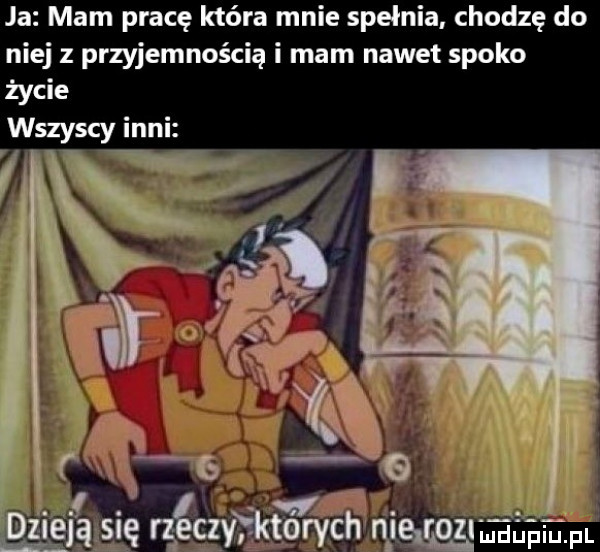 ja mam pracę która mnie spełnia chodzę do niej z przyjemnością i mam nawet spoko życie