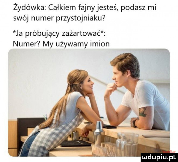 żydówka całkiem fajnyjesteś podasz mi swój numer przystojniaku ja próbujący zażartować numer my używamy imion