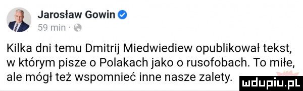 jarosław gowin o   kilka dni temu dmitrij miedwiediew opublikował tekst w którym pisze o polakach jako o rusofobach. to miłe ale mógł też wspomnieć inne nasze zalety. mduplu pl