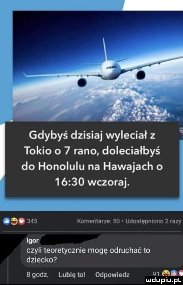 gdybyś dzisiaj wyleciał z tokio o   rano doleciałbyś do honolulu na hawajach o        wczoraj. i.     b iomemarte eu udoszepmono. ra y igor czyli teoretycznie mogę odruchać to dziecko bgodz. lubięlu odpowiedz man l mduplu pl