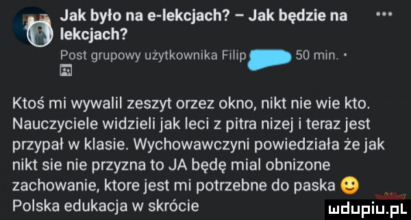 jak było na e iekcjach jak będzie na lekcjach post grupowy uzytkownika filip    mm e ktoś mi wywalii zeszyt ortez okno nikt nie wie kto. nauczyciele widzieli jak leci z pitra nizej i teraz jest przypał w klasie. wychowawczyni powiedziała że jak nikt sie nie przyzna to ja będę mial obnizone zachowanie ktore jest mi potrzebne do paska o polska edukacja w skrócie