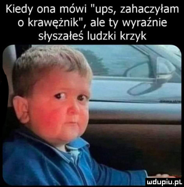 kiedy ona mówi ups zahaczyłam o krawężnik ale ty wyraz nie słyszałeś ludzki krzyk x ęmdupiupl