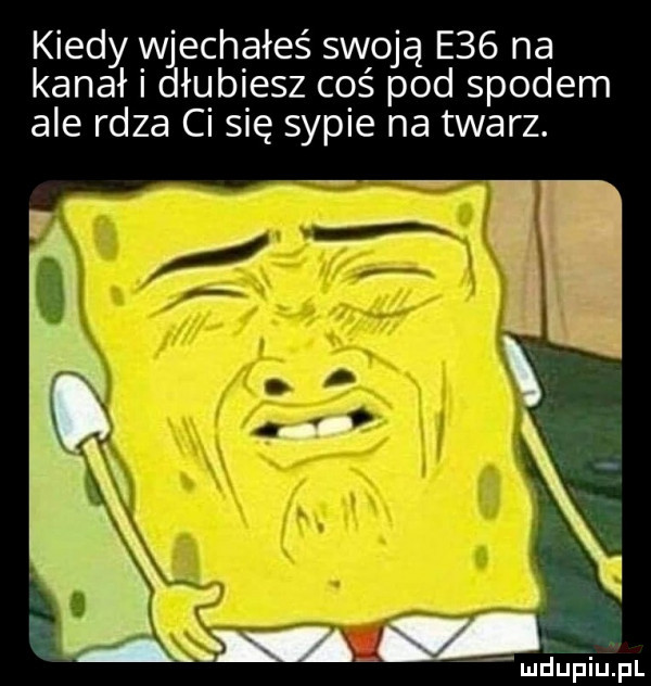 kiedy mgechąłeś swoją e   na kanał łupiesz coś pod spodem ale rdza ci się sypie na twarz. ludupiiu. pl