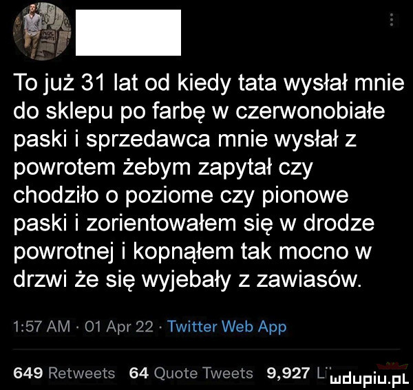 to już    lat od kiedy tata wysłał mnie do sklepu po farbę w czerwonobiałe paski i sprzedawca mnie wysłał z powrotem żebym zapytał czy chodziło o poziome czy pionowe paski i zorientowałem się w drodze powrotnej i kopnąłem tak mocno w drzwi że się wyjebały z zawiasów.      am    aar    twitter web aap     retweels    quote tweets       l il u upiu pl