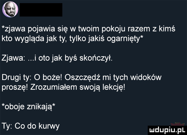 zjawa pojawia się w twoim pokoju razem z kimś kto wygląda jak ty tylko jakiś ogarnięty zjawa i oto jak byś skończył. drugi ty o boże oszczędź mi tych widoków proszę zrozumiałem swoją lekcję oboje znikają ty co do kurwy