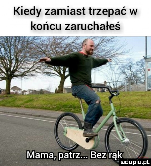 kiedy zamiast trzepać w końcu zaruchałeś mama patrz. bez rąk