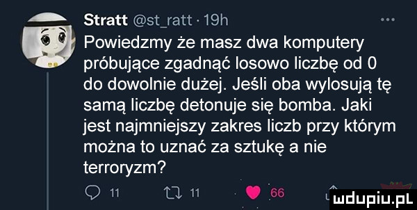 strett stjatt   h powiedzmy że masz dwa komputery próbujące zgadnąć losowo liczbę od   do dowolnie dużej. jeśli oba wylosują tę samą liczbę detonuje się bomba. jaki jest najmniejszy zakres liczb przy którym można to uznać za sztuke a nie terroryzm o     .    l leupqul