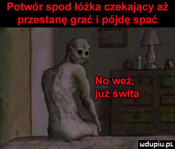 potwór spod łóżka czekający aż przestanę grać i pójdę spać no weź już świta