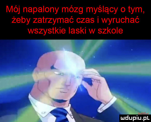 mój napalony mózg myślący o tym żeby zatrzymać czas i wyruchać wszystkie laski w szkole i u lu liu il