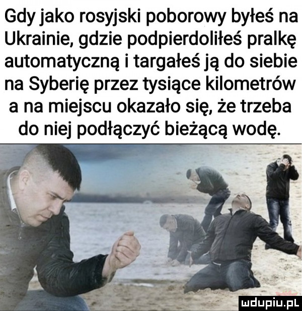 gdyjako rosyjski poborowy byłeś na ukrainie gdzie podpierdoliłeś pralkę automatyczną i targałeś ją do siebie na syberię przez tysiące kilometrów a na miejscu okazało się że trzeba do niej podłączyć bieżącą wodę
