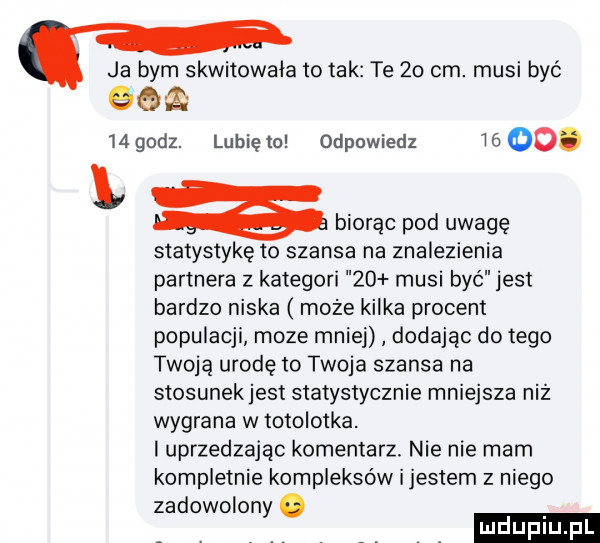 ja bym skwitowala to tak te    cm. musi być q q mgodz. lunięto odpowiedz      . l biorąc pod uwagę statystykę to szansa na znalezienia partnera z kategori    musi być jest bardzo niska może kilka procent populacji moze mniej dodając do tego twoją urodę to twoja szansa na stosunekjest statystycznie mniejsza niż wygrana w totolotka. i uprzedzając komentarz. nie nie mam kompletnie kompleksów i jestem z niego zadowolony