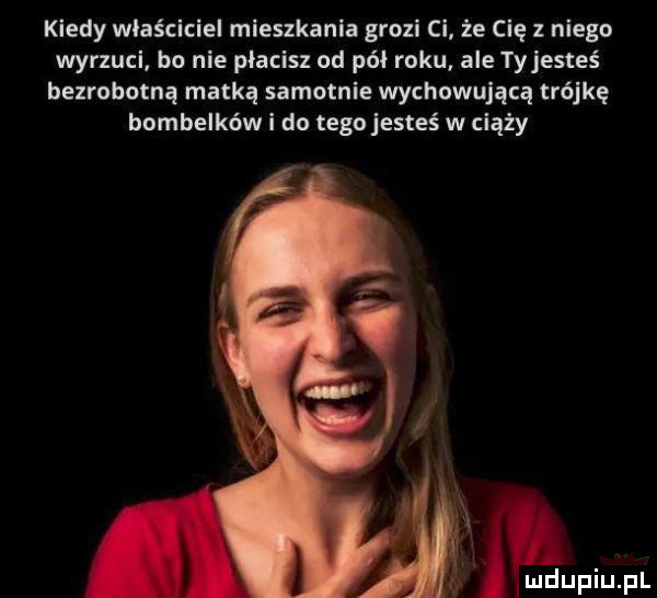 kiedy wiaściciei mieszkania grozi ci że cię z niego wyrzuci bo nie płacisz od pół roku ale tyjesteś bezrobotną matką samotnie wychowującą trójkę bombelków i do tego jesteś w ciąży