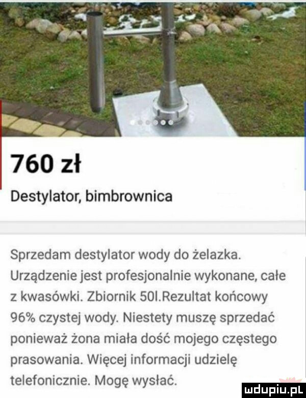 r     zł destylator bimbrownika sprzedam destylator wody do żelazka. urządzenie jest profesjonalnie wykonane całe   kwasowki. zbiornik soirezultat końcowy    czystej wody. niestety muszę sprzedać ponieważ żona miała dość mojego częstego prasowania. więcej informacji udzielę telefonicznie. mogę wysłac ludu iu. l