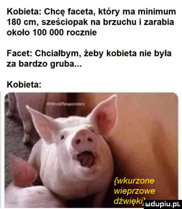 kobieta chcę faceta który ma minimum     cm szos ciapak na brzuchu i zarabia około         rocznie facet chciałbym żeby kobieta nie była za bardzo gruba. kobieta wkurzone wieprzowe dżul ękljmdupiupl