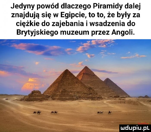 jedyny powód dlaczego piramidy dalej znajdują się w egipcie to to że były za ciężkie do zajebania i wsadzenia do brytyjskiego muzeum przez angoli