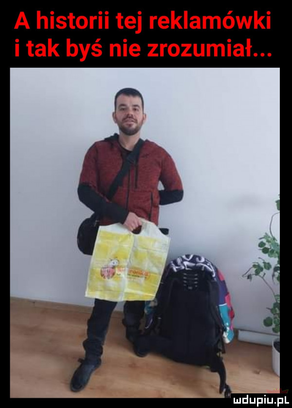 a historii tej reklamówki i tak byś nie zrozumiał. mdupiupl