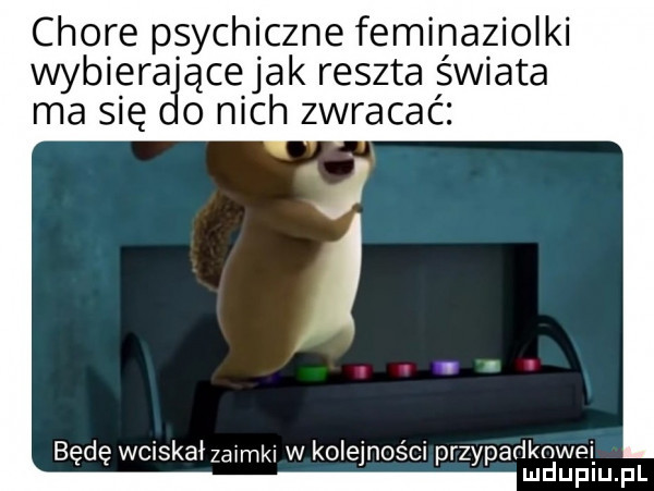 chore psychiczne feminazioiki wybiera ącejak reszta świata ma   ę o nich zwracać bede wciskahawmki w kolejności przypadknwoi ludupiu. pl